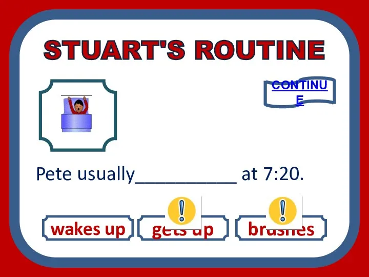 STUART'S ROUTINE wakes up gets up brushes Pete usually__________ at 7:20. CONTINUE