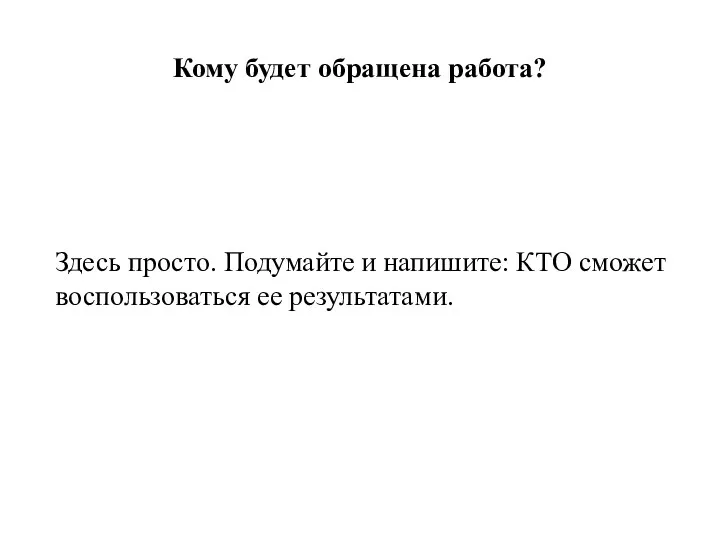 Кому будет обращена работа? Здесь просто. Подумайте и напишите: КТО сможет воспользоваться ее результатами.