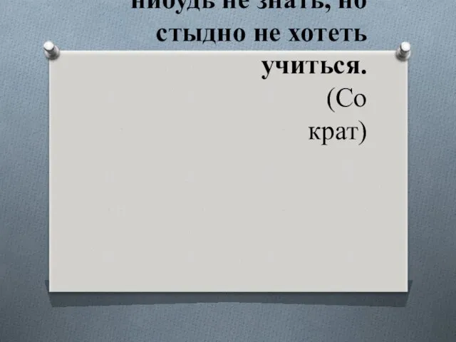 Не стыдно чего-нибудь не знать, но стыдно не хотеть учиться. (Сократ)