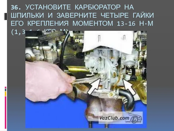 36. УСТАНОВИТЕ КАРБЮРАТОР НА ШПИЛЬКИ И ЗАВЕРНИТЕ ЧЕТЫРЕ ГАЙКИ ЕГО КРЕПЛЕНИЯ МОМЕНТОМ 13-16 Н·М (1,3-1,6 КГС·М).