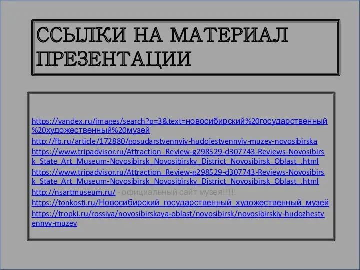 ССЫЛКИ НА МАТЕРИАЛ ПРЕЗЕНТАЦИИ https://yandex.ru/images/search?p=3&text=новосибирский%20государственный%20художественный%20музей http://fb.ru/article/172880/gosudarstvennyiy-hudojestvennyiy-muzey-novosibirska https://www.tripadvisor.ru/Attraction_Review-g298529-d307743-Reviews-Novosibirsk_State_Art_Museum-Novosibirsk_Novosibirsky_District_Novosibirsk_Oblast_.html https://www.tripadvisor.ru/Attraction_Review-g298529-d307743-Reviews-Novosibirsk_State_Art_Museum-Novosibirsk_Novosibirsky_District_Novosibirsk_Oblast_.html http://nsartmuseum.ru/ - официальный сайт музея!!!!! https://tonkosti.ru/Новосибирский_государственный_художественный_музей https://tropki.ru/rossiya/novosibirskaya-oblast/novosibirsk/novosibirskiy-hudozhestvennyy-muzey