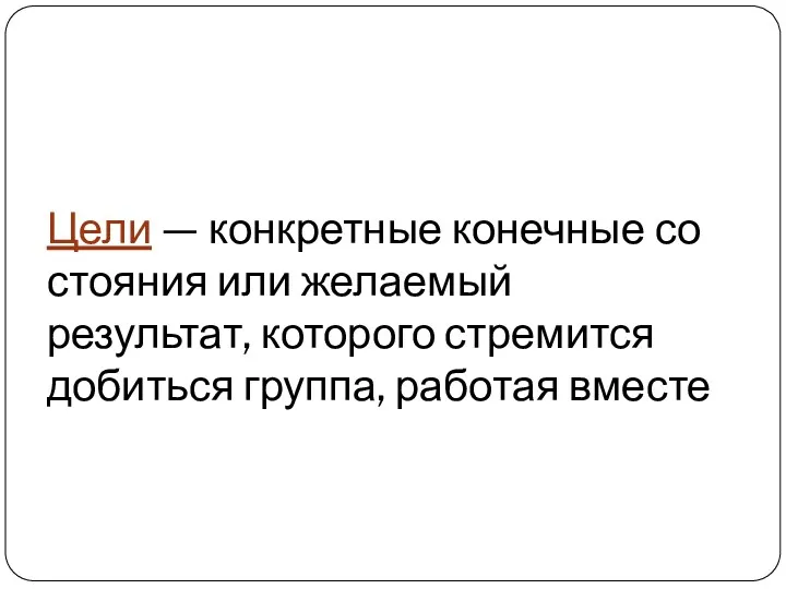 Цели — конкретные конечные со­стояния или желаемый результат, которого стремится добиться группа, работая вместе