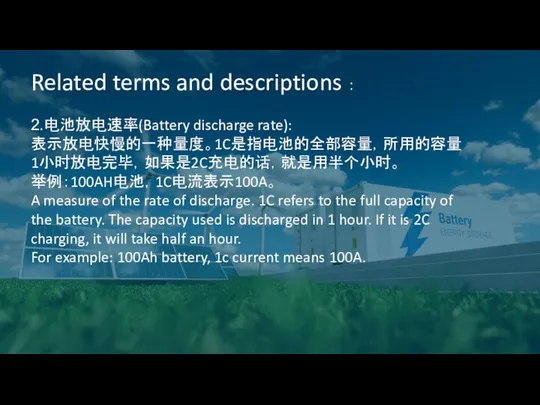 Related terms and descriptions ： 2.电池放电速率(Battery discharge rate): 表示放电快慢的一种量度。1C是指电池的全部容量，所用的容量1小时放电完毕，如果是2C充电的话，就是用半个小时。 举例：100AH电池，1C电流表示100A。 A measure of