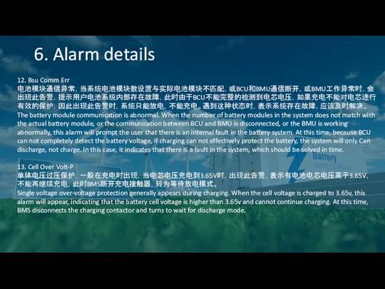 6. Alarm details 12. Bsu Comm Err 电池模块通信异常，当系统电池模块数设置与实际电池模块不匹配，或BCU和BMU通信断开，或BMU工作异常时，会出现此告警，提示用户电池系统内部存在故障，此时由于BCU不能完整的检测到电芯电压，如果充电不能对电芯进行有效的保护，因此出现此告警时，系统只能放电，不能充电。遇到这种状态时，表示系统存在故障，应该及时解决。 The battery module communication is