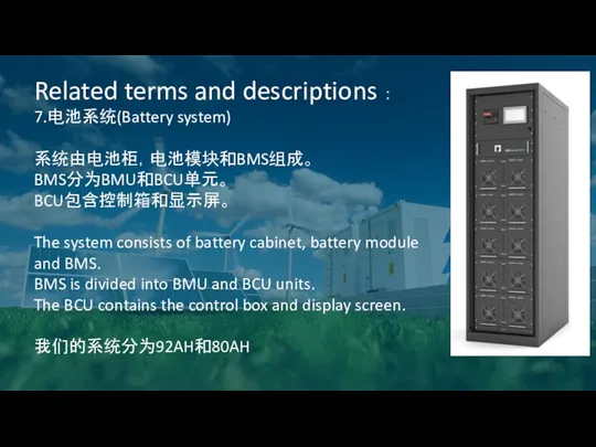 Related terms and descriptions ： 7.电池系统(Battery system) 系统由电池柜，电池模块和BMS组成。 BMS分为BMU和BCU单元。 BCU包含控制箱和显示屏。 The system consists