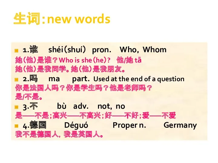 生词：new words 1.谁 shéi（shuí） pron. Who，Whom 她（他）是谁？Who is she（he）? 他/她 tā 她（他）是我同学。她（他）是我朋友。 2.吗