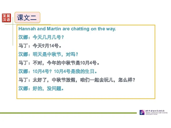 课文二 Hannah and Martin are chatting on the way. 汉娜：今天几月几号？ 马丁：今天9月14号。 汉娜：明天是中秋节，对吗？ 马丁：不对，今年的中秋节是10月4号。