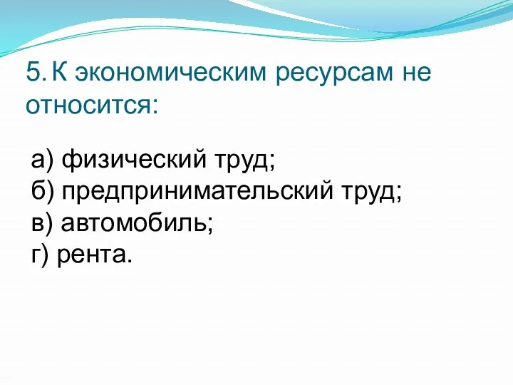 5. К экономическим ресурсам не относится: а) физический труд; б) предпринимательский труд; в) автомобиль; г) рента.