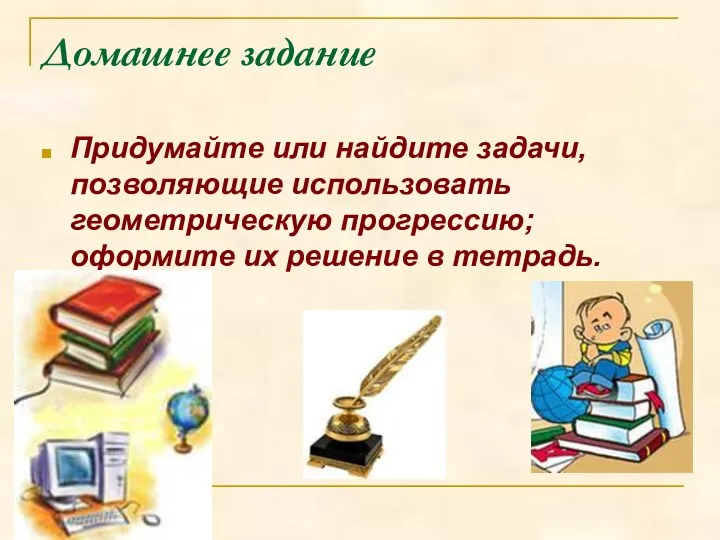 Домашнее задание Придумайте или найдите задачи, позволяющие использовать геометрическую прогрессию; оформите их решение в тетрадь.