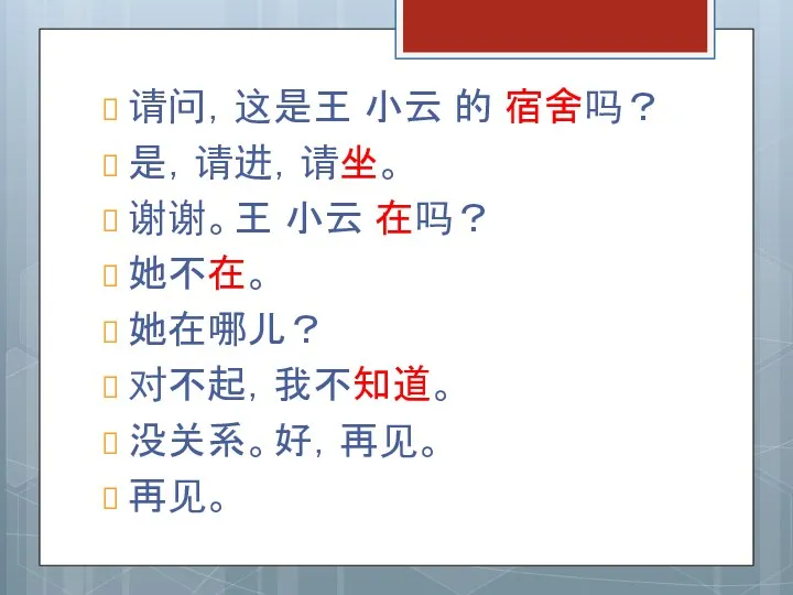 请问，这是王 小云 的 宿舍吗？ 是，请进，请坐。 谢谢。王 小云 在吗？ 她不在。 她在哪儿？ 对不起，我不知道。 没关系。好，再见。 再见。