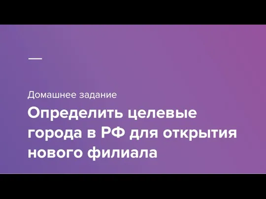 Домашнее задание Определить целевые города в РФ для открытия нового филиала