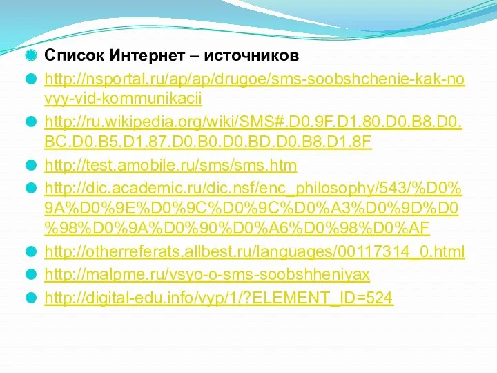 Список Интернет – источников http://nsportal.ru/ap/ap/drugoe/sms-soobshchenie-kak-novyy-vid-kommunikacii http://ru.wikipedia.org/wiki/SMS#.D0.9F.D1.80.D0.B8.D0.BC.D0.B5.D1.87.D0.B0.D0.BD.D0.B8.D1.8F http://test.amobile.ru/sms/sms.htm http://dic.academic.ru/dic.nsf/enc_philosophy/543/%D0%9A%D0%9E%D0%9C%D0%9C%D0%A3%D0%9D%D0%98%D0%9A%D0%90%D0%A6%D0%98%D0%AF http://otherreferats.allbest.ru/languages/00117314_0.html http://malpme.ru/vsyo-o-sms-soobshheniyax http://digital-edu.info/vyp/1/?ELEMENT_ID=524
