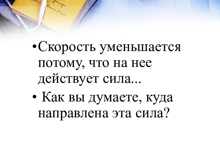 Скорость уменьшается потому, что на нее действует сила... Как вы думаете, куда направлена эта сила?