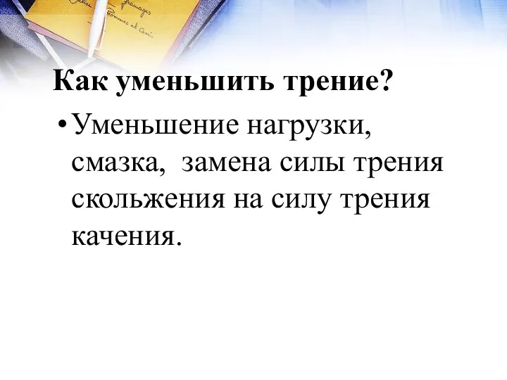 Как уменьшить трение? Уменьшение нагрузки, смазка, замена силы трения скольжения на силу трения качения.