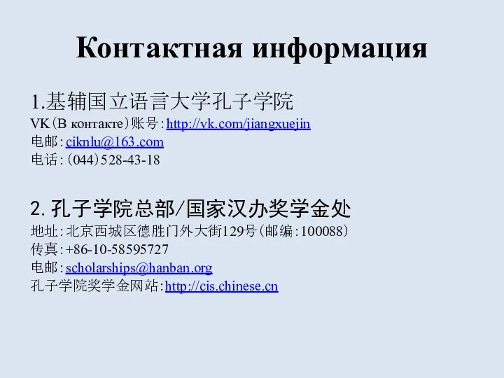 Контактная информация 1.基辅国立语言大学孔子学院 VK（В контакте）账号：http://vk.com/jiangxuejin 电邮：ciknlu@163.com 电话：（044）528-43-18 2.孔子学院总部/国家汉办奖学金处 地址：北京西城区德胜门外大街129号（邮编：100088） 传真：+86-10-58595727 电邮：scholarships@hanban.org 孔子学院奖学金网站：http://cis.chinese.cn