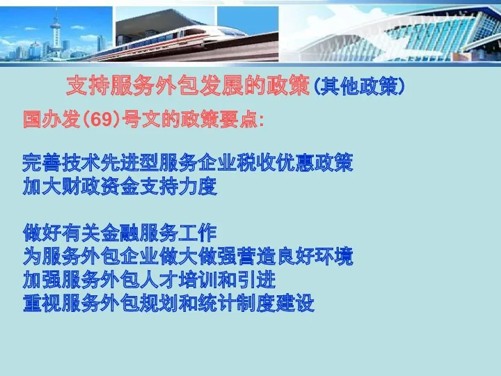 支持服务外包发展的政策(其他政策) 国办发（69）号文的政策要点: 完善技术先进型服务企业税收优惠政策 加大财政资金支持力度 做好有关金融服务工作 为服务外包企业做大做强营造良好环境 加强服务外包人才培训和引进 重视服务外包规划和统计制度建设