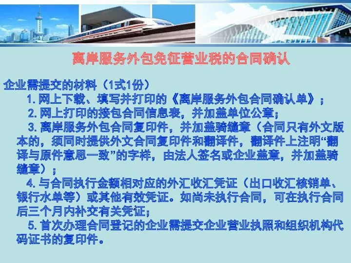 离岸服务外包免征营业税的合同确认 企业需提交的材料（1式1份） 1.网上下载、填写并打印的《离岸服务外包合同确认单》； 2.网上打印的接包合同信息表，并加盖单位公章； 3.离岸服务外包合同复印件，并加盖骑缝章（合同只有外文版本的，须同时提供外文合同复印件和翻译件，翻译件上注明“翻译与原件意思一致”的字样，由法人签名或企业盖章，并加盖骑缝章）； 4.与合同执行金额相对应的外汇收汇凭证（出口收汇核销单、银行水单等）或其他有效凭证。如尚未执行合同，可在执行合同后三个月内补交有关凭证； 5.首次办理合同登记的企业需提交企业营业执照和组织机构代码证书的复印件。