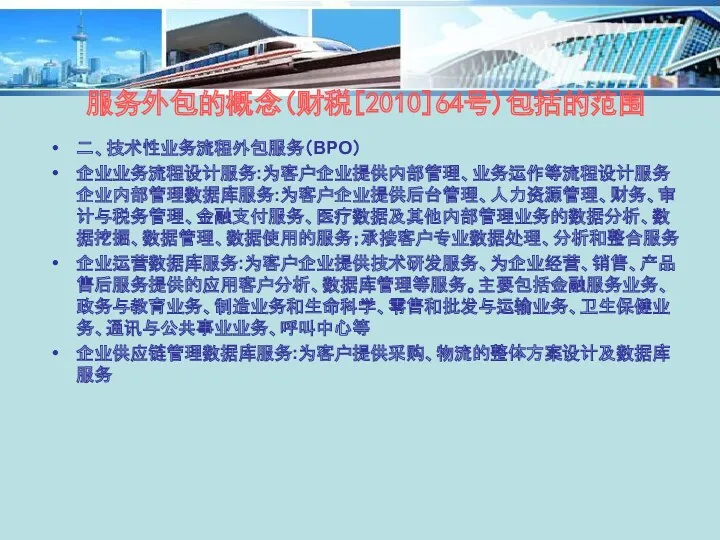 二、技术性业务流程外包服务（BPO） 企业业务流程设计服务:为客户企业提供内部管理、业务运作等流程设计服务企业内部管理数据库服务:为客户企业提供后台管理、人力资源管理、财务、审计与税务管理、金融支付服务、医疗数据及其他内部管理业务的数据分析、数据挖掘、数据管理、数据使用的服务；承接客户专业数据处理、分析和整合服务 企业运营数据库服务:为客户企业提供技术研发服务、为企业经营、销售、产品售后服务提供的应用客户分析、数据库管理等服务。主要包括金融服务业务、政务与教育业务、制造业务和生命科学、零售和批发与运输业务、卫生保健业务、通讯与公共事业业务、呼叫中心等 企业供应链管理数据库服务:为客户提供采购、物流的整体方案设计及数据库服务 服务外包的概念(财税[2010]64号)包括的范围