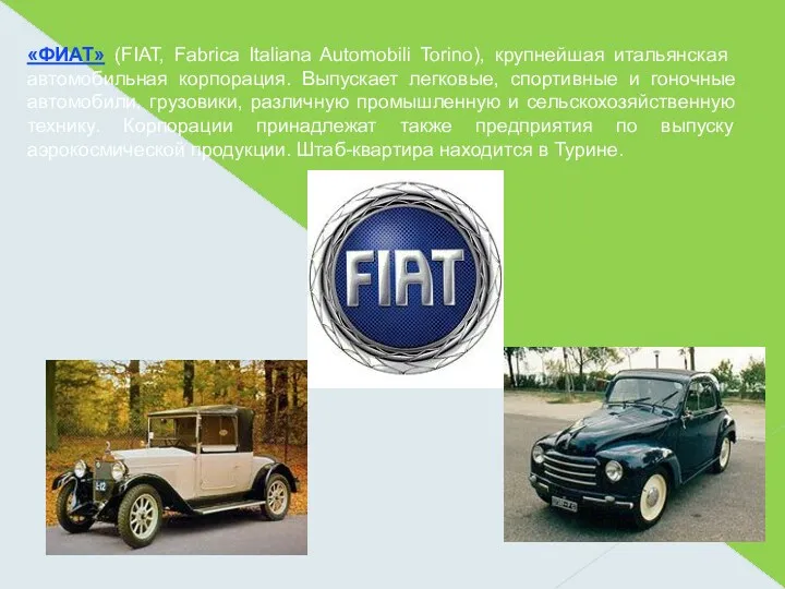 «ФИАТ» (FIAT, Fabrica Italiana Automobili Torino), крупнейшая итальянская автомобильная корпорация. Выпускает легковые, спортивные