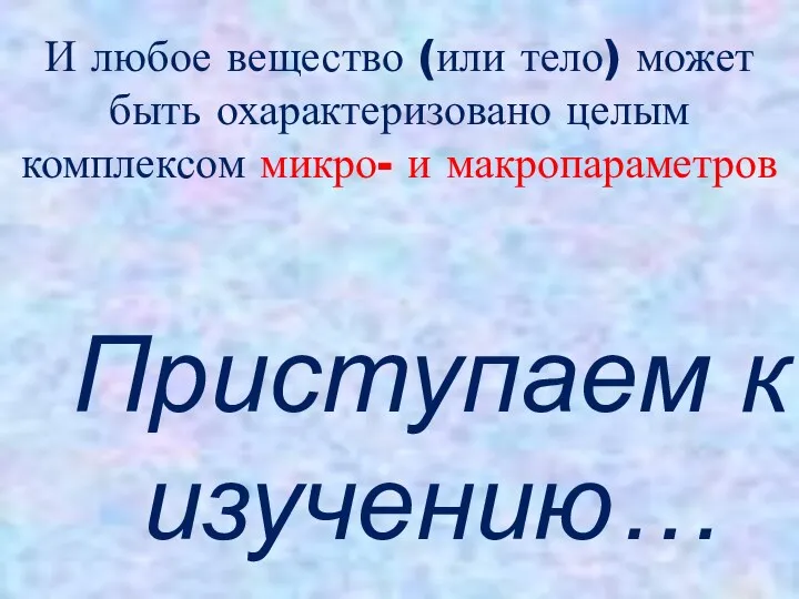 И любое вещество (или тело) может быть охарактеризовано целым комплексом микро- и макропараметров Приступаем к изучению…