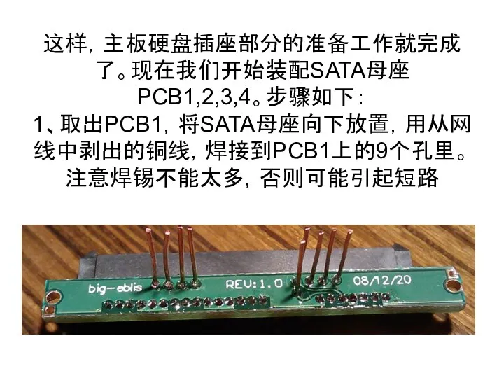 这样，主板硬盘插座部分的准备工作就完成了。现在我们开始装配SATA母座PCB1,2,3,4。步骤如下： 1、取出PCB1，将SATA母座向下放置，用从网线中剥出的铜线，焊接到PCB1上的9个孔里。注意焊锡不能太多，否则可能引起短路