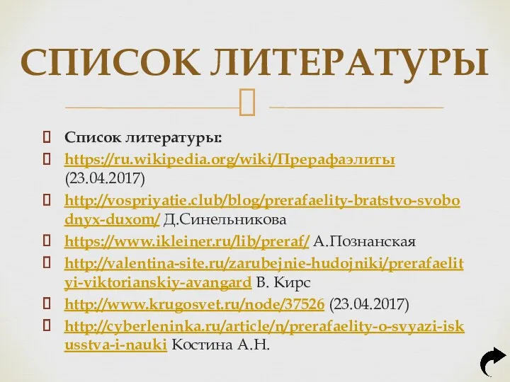 Список литературы: https://ru.wikipedia.org/wiki/Прерафаэлиты (23.04.2017) http://vospriyatie.club/blog/prerafaelity-bratstvo-svobodnyx-duxom/ Д.Синельникова https://www.ikleiner.ru/lib/preraf/ А.Познанская http://valentina-site.ru/zarubejnie-hudojniki/prerafaelityi-viktorianskiy-avangard В.