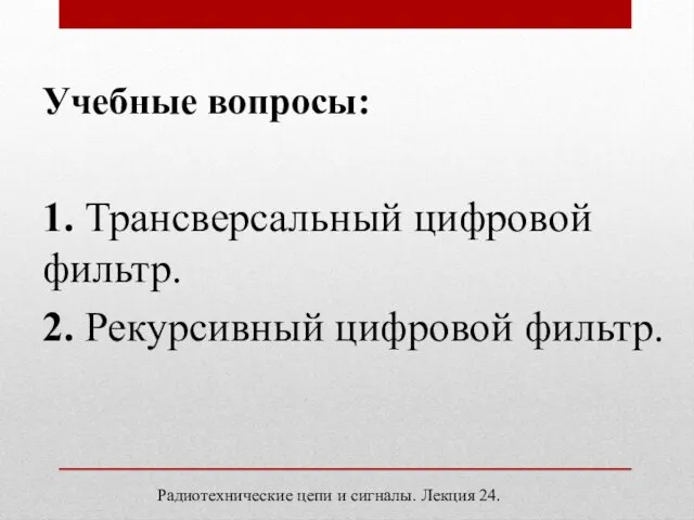 Учебные вопросы: 1. Трансверсальный цифровой фильтр. 2. Рекурсивный цифровой фильтр. Радиотехнические цепи и сигналы. Лекция 24.