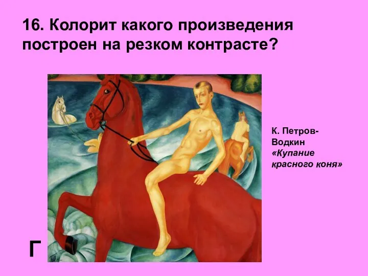 16. Колорит какого произведения построен на резком контрасте? Г К. Петров-Водкин «Купание красного коня»