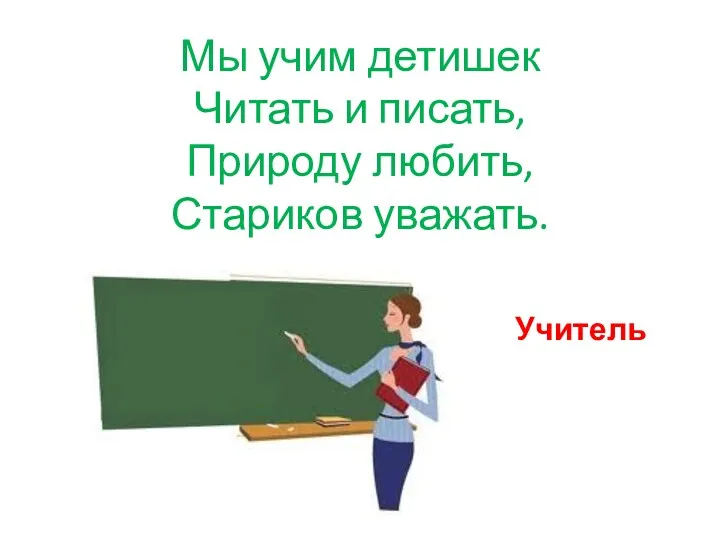 Мы учим детишек Читать и писать, Природу любить, Стариков уважать. Учитель