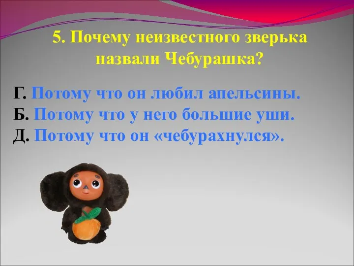 5. Почему неизвестного зверька назвали Чебурашка? Г. Потому что он любил апельсины. Б.