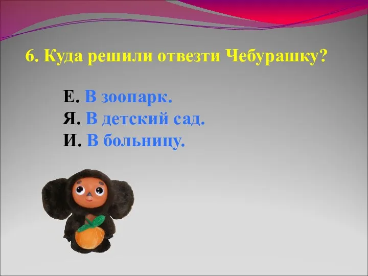 6. Куда решили отвезти Чебурашку? Е. В зоопарк. Я. В детский сад. И. В больницу.