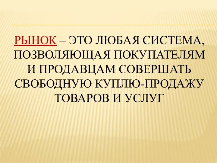 РЫНОК – ЭТО ЛЮБАЯ СИСТЕМА, ПОЗВОЛЯЮЩАЯ ПОКУПАТЕЛЯМ И ПРОДАВЦАМ СОВЕРШАТЬ СВОБОДНУЮ КУПЛЮ-ПРОДАЖУ ТОВАРОВ И УСЛУГ