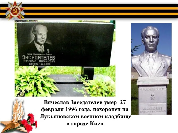 Вячеслав Заседателев умер 27 февраля 1996 года, похоронен на Лукьяновском военном кладбище в городе Киев