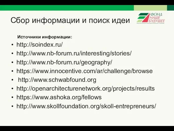 Сбор информации и поиск идеи Источники информации: http://soindex.ru/ http://www.nb-forum.ru/interesting/stories/ http://www.nb-forum.ru/geography/ https://www.innocentive.com/ar/challenge/browse http://www.schwabfound.org http://openarchitecturenetwork.org/projects/results https://www.ashoka.org/fellows http://www.skollfoundation.org/skoll-entrepreneurs/