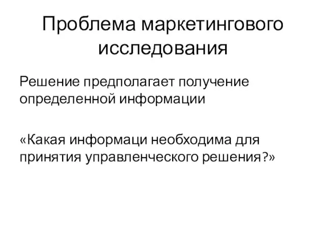 Проблема маркетингового исследования Решение предполагает получение определенной информации «Какая информаци необходима для принятия управленческого решения?»