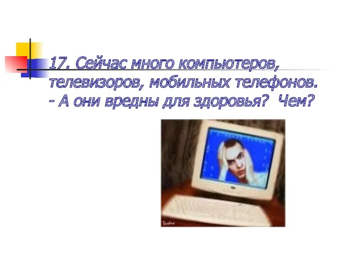 17. Сейчас много компьютеров, телевизоров, мобильных телефонов. - А они вредны для здоровья? Чем?