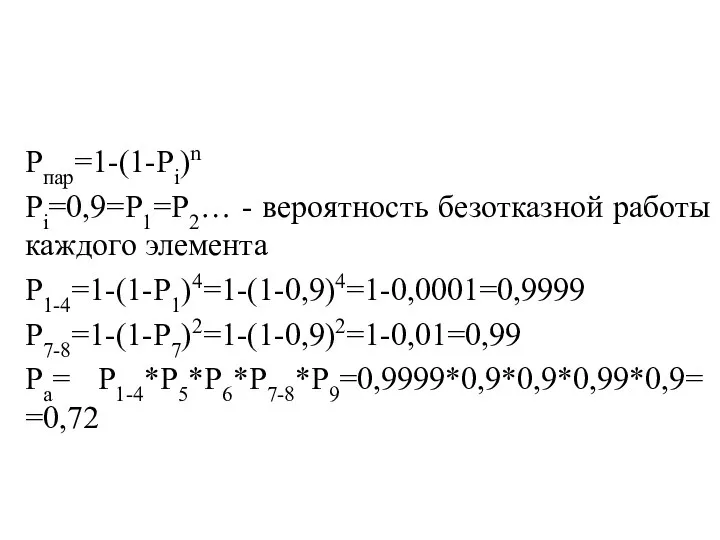 Рпар=1-(1-Рi)n Рi=0,9=Р1=Р2… - вероятность безотказной работы каждого элемента Р1-4=1-(1-Р1)4=1-(1-0,9)4=1-0,0001=0,9999 Р7-8=1-(1-Р7)2=1-(1-0,9)2=1-0,01=0,99 Ра= Р1-4*Р5*Р6*Р7-8*Р9=0,9999*0,9*0,9*0,99*0,9= =0,72