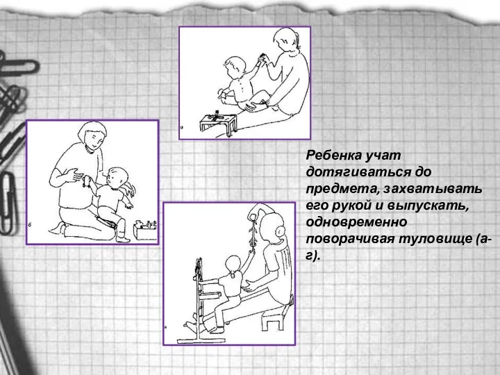 Ребенка учат дотягиваться до предмета, захватывать его рукой и выпускать, одновременно поворачивая туловище (а-г).