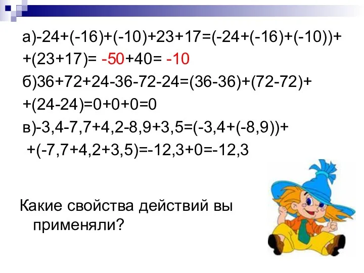 а)-24+(-16)+(-10)+23+17=(-24+(-16)+(-10))+ +(23+17)= -50+40= -10 б)36+72+24-36-72-24=(36-36)+(72-72)+ +(24-24)=0+0+0=0 в)-3,4-7,7+4,2-8,9+3,5=(-3,4+(-8,9))+ +(-7,7+4,2+3,5)=-12,3+0=-12,3 Какие свойства действий вы применяли?