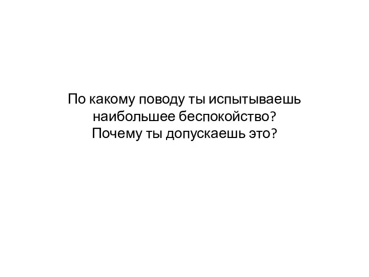 По какому поводу ты испытываешь наибольшее беспокойство? Почему ты допускаешь это?