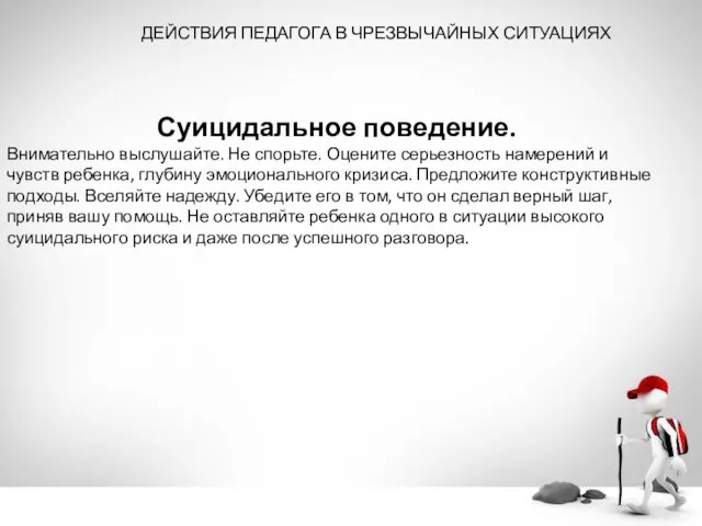 ДЕЙСТВИЯ ПЕДАГОГА В ЧРЕЗВЫЧАЙНЫХ СИТУАЦИЯХ Суицидальное поведение. Внимательно выслушайте. Не спорьте. Оцените серьезность