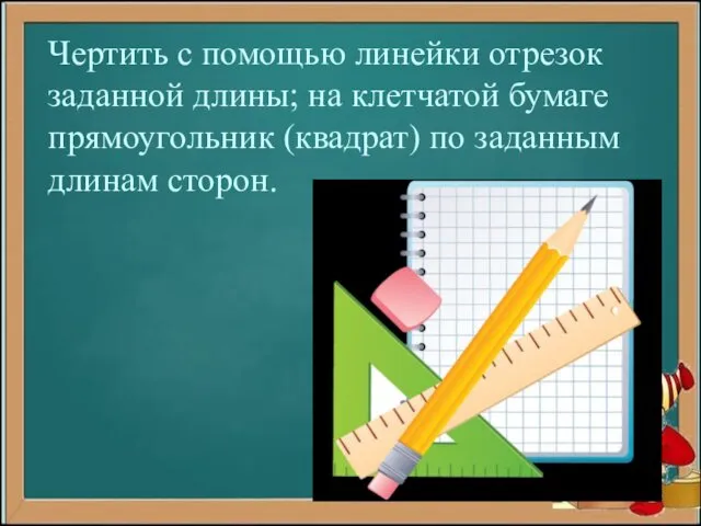 Чертить с помощью линейки отрезок заданной длины; на клетчатой бумаге прямоугольник (квадрат) по заданным длинам сторон.