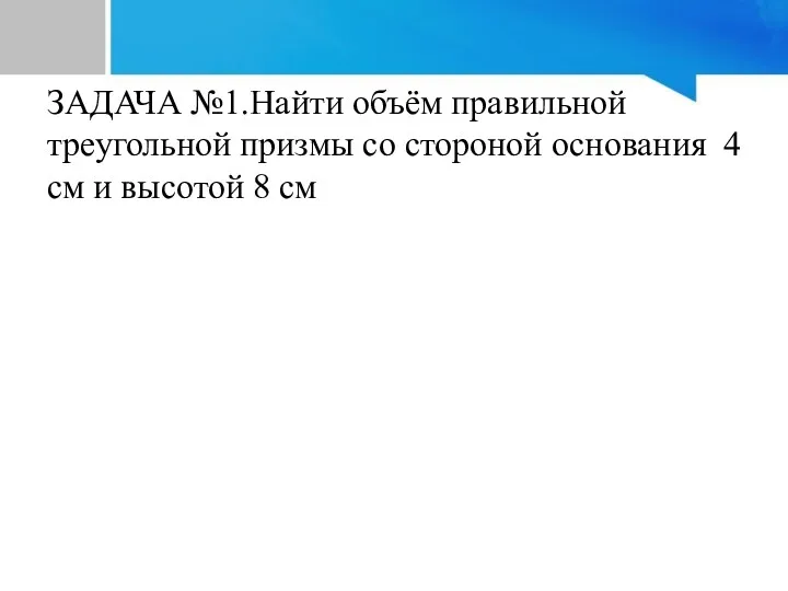 ЗАДАЧА №1.Найти объём правильной треугольной призмы со стороной основания 4 см и высотой 8 см