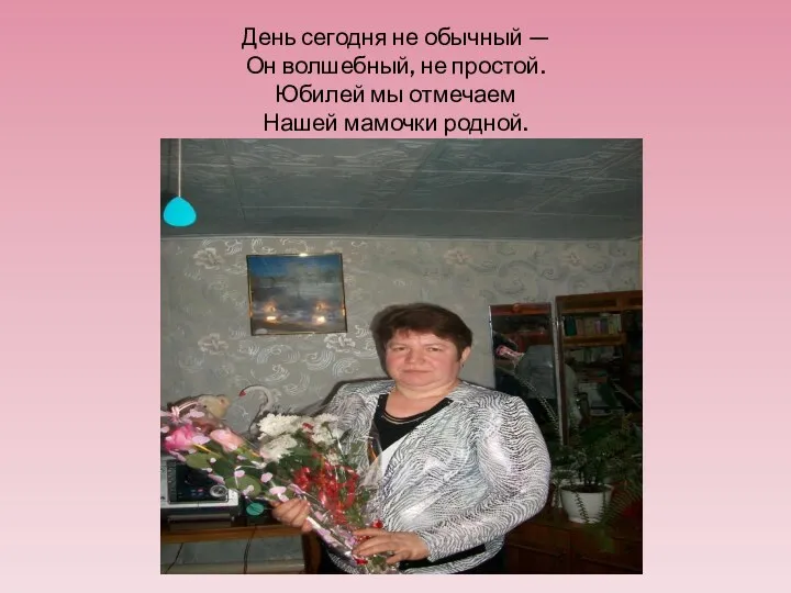 День сегодня не обычный — Он волшебный, не простой. Юбилей мы отмечаем Нашей мамочки родной.