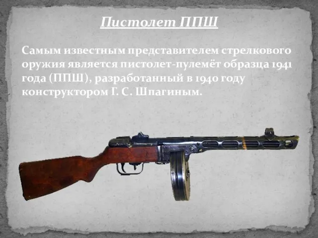 Самым известным представителем стрелкового оружия является пистолет-пулемёт образца 1941 года (ППШ), разработанный в