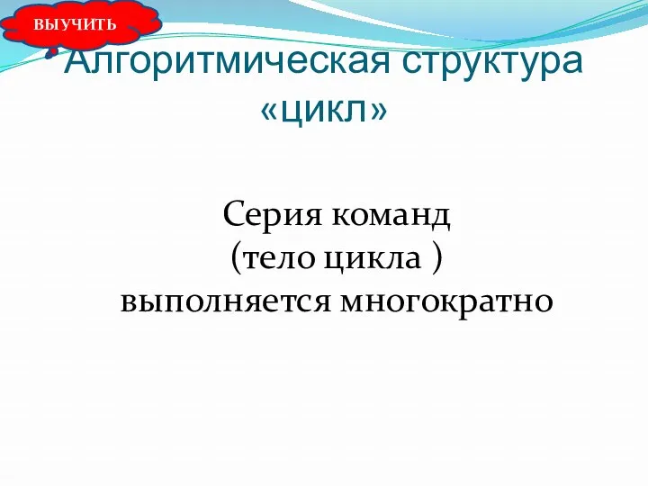 Алгоритмическая структура «цикл» Серия команд (тело цикла ) выполняется многократно ВЫУЧИТЬ