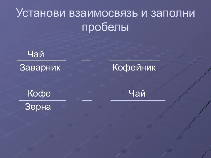 Установи взаимосвязь и заполни пробелы Чай Заварник Кофейник Кофе Чай Зерна