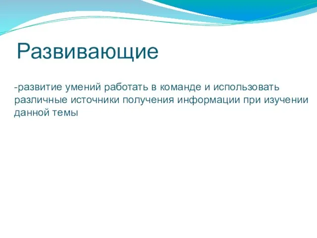 Развивающие -развитие умений работать в команде и использовать различные источники получения информации при изучении данной темы