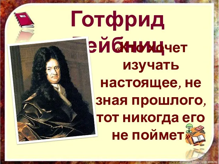 Готфрид Лейбниц «Кто хочет изучать настоящее, не зная прошлого, тот никогда его не поймет»