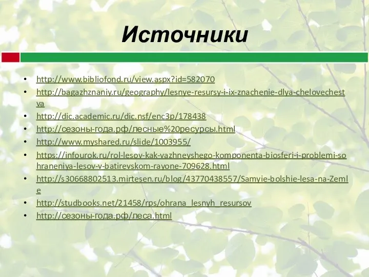 Источники http://www.bibliofond.ru/view.aspx?id=582070 http://bagazhznaniy.ru/geography/lesnye-resursy-i-ix-znachenie-dlya-chelovechestva http://dic.academic.ru/dic.nsf/enc3p/178438 http://сезоны-года.рф/лесные%20ресурсы.html http://www.myshared.ru/slide/1003955/ https://infourok.ru/rol-lesov-kak-vazhneyshego-komponenta-biosferi-i-problemi-sohraneniya-lesov-v-batirevskom-rayone-709628.html http://s30668802513.mirtesen.ru/blog/43770438557/Samyie-bolshie-lesa-na-Zemle http://studbooks.net/21458/rps/ohrana_lesnyh_resursov http://сезоны-года.рф/леса.html